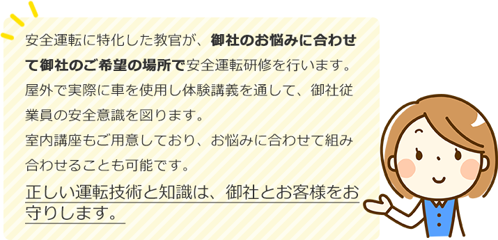 安全運転に特化した教官が、御社のお悩みに合わせて御社のご希望の場所で安全運転研修を行います。
屋外で実際に車を使用し体験講義を通して、御社従業員の安全意識を図ります。
室内講座もご用意しており、お悩みに合わせて組み合わせることも可能です。
正しい運転技術と知識は、御社とお客様をお守りします。